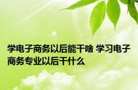 学电子商务以后能干啥 学习电子商务专业以后干什么