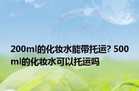 200ml的化妆水能带托运? 500ml的化妆水可以托运吗