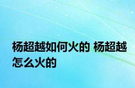 杨超越如何火的 杨超越怎么火的