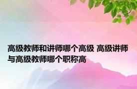 高级教师和讲师哪个高级 高级讲师与高级教师哪个职称高