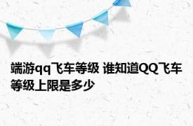 端游qq飞车等级 谁知道QQ飞车等级上限是多少