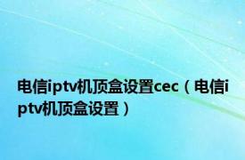 电信iptv机顶盒设置cec（电信iptv机顶盒设置）