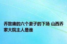 乔致庸的六个妻子的下场 山西乔家大院主人是谁