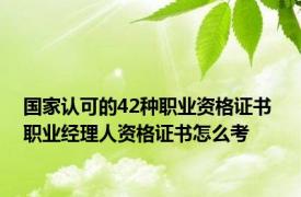 国家认可的42种职业资格证书 职业经理人资格证书怎么考