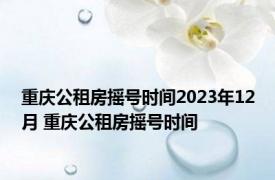 重庆公租房摇号时间2023年12月 重庆公租房摇号时间