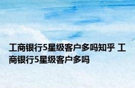 工商银行5星级客户多吗知乎 工商银行5星级客户多吗