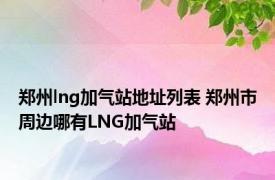 郑州lng加气站地址列表 郑州市周边哪有LNG加气站