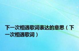 下一次相遇歌词表达的意思（下一次相遇歌词）