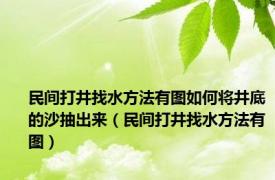 民间打井找水方法有图如何将井底的沙抽出来（民间打井找水方法有图）