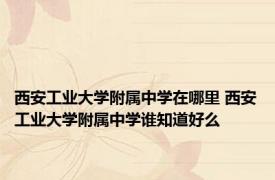 西安工业大学附属中学在哪里 西安工业大学附属中学谁知道好么