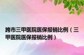 跨市三甲医院医保报销比例（三甲医院医保报销比例）