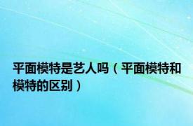 平面模特是艺人吗（平面模特和模特的区别）