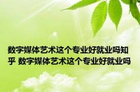 数字媒体艺术这个专业好就业吗知乎 数字媒体艺术这个专业好就业吗