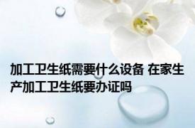 加工卫生纸需要什么设备 在家生产加工卫生纸要办证吗