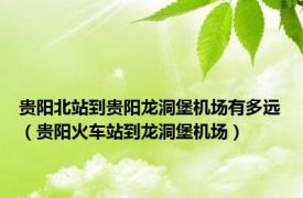 贵阳北站到贵阳龙洞堡机场有多远（贵阳火车站到龙洞堡机场）