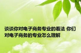 谈谈你对电子商务专业的看法 你们对电子商务的专业怎么理解