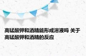 高锰酸钾和酒精能形成溶液吗 关于高锰酸钾和酒精的反应