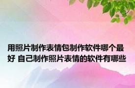 用照片制作表情包制作软件哪个最好 自己制作照片表情的软件有哪些