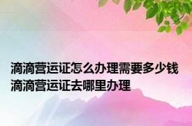 滴滴营运证怎么办理需要多少钱 滴滴营运证去哪里办理