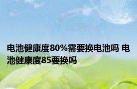 电池健康度80%需要换电池吗 电池健康度85要换吗