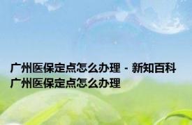 广州医保定点怎么办理 - 新知百科 广州医保定点怎么办理