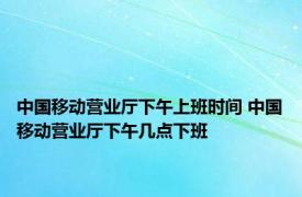 中国移动营业厅下午上班时间 中国移动营业厅下午几点下班