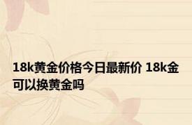 18k黄金价格今日最新价 18k金可以换黄金吗