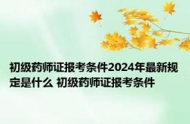 初级药师证报考条件2024年最新规定是什么 初级药师证报考条件