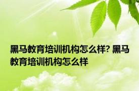 黑马教育培训机构怎么样? 黑马教育培训机构怎么样