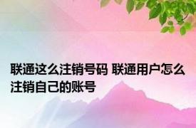 联通这么注销号码 联通用户怎么注销自己的账号