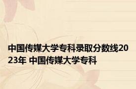 中国传媒大学专科录取分数线2023年 中国传媒大学专科 