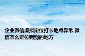 企业微信虚拟定位打卡地点异常 微信怎么定位到别的地方