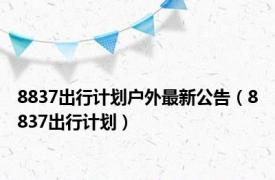 8837出行计划户外最新公告（8837出行计划）