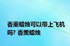 香薰蜡烛可以带上飞机吗? 香熏蜡烛 