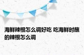 海鲜辣根怎么调好吃 吃海鲜时蘸的辣根怎么调