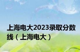 上海电大2023录取分数线（上海电大）