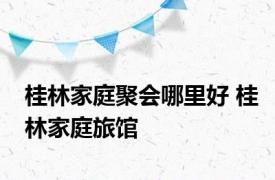 桂林家庭聚会哪里好 桂林家庭旅馆 