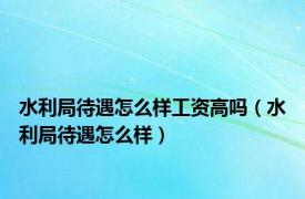 水利局待遇怎么样工资高吗（水利局待遇怎么样）