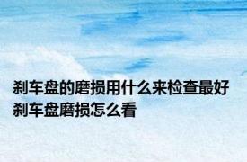 刹车盘的磨损用什么来检查最好 刹车盘磨损怎么看