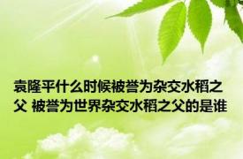 袁隆平什么时候被誉为杂交水稻之父 被誉为世界杂交水稻之父的是谁