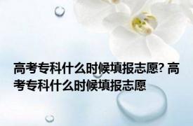 高考专科什么时候填报志愿? 高考专科什么时候填报志愿