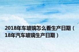 2018年车玻璃怎么看生产日期（18年汽车玻璃生产日期）