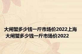 大闸蟹多少钱一斤市场价2022上海 大闸蟹多少钱一斤市场价2022