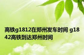 高铁g1812在郑州发车时间 g1842高铁到达郑州时间