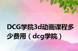 DCG学院3d动画课程多少费用（dcg学院）