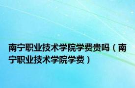 南宁职业技术学院学费贵吗（南宁职业技术学院学费）