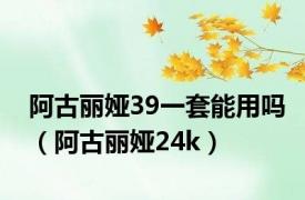 阿古丽娅39一套能用吗（阿古丽娅24k）