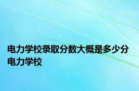 电力学校录取分数大概是多少分 电力学校 