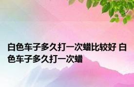 白色车子多久打一次蜡比较好 白色车子多久打一次蜡