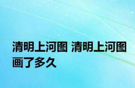 清明上河图 清明上河图画了多久